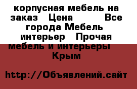 корпусная мебель на заказ › Цена ­ 100 - Все города Мебель, интерьер » Прочая мебель и интерьеры   . Крым